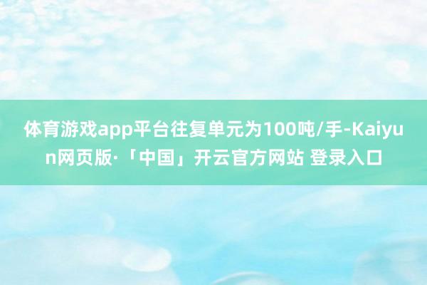 体育游戏app平台往复单元为100吨/手-Kaiyun网页版·「中国」开云官方网站 登录入口