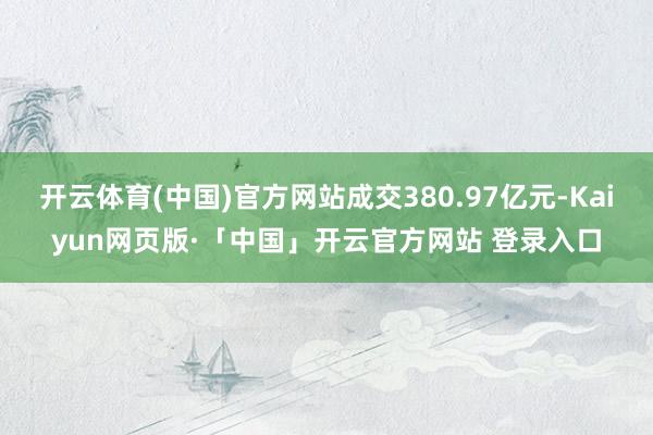 开云体育(中国)官方网站成交380.97亿元-Kaiyun网页版·「中国」开云官方网站 登录入口