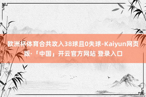 欧洲杯体育合共攻入38球且0失球-Kaiyun网页版·「中国」开云官方网站 登录入口