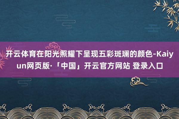 开云体育在阳光照耀下呈现五彩斑斓的颜色-Kaiyun网页版·「中国」开云官方网站 登录入口