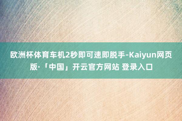 欧洲杯体育车机2秒即可速即脱手-Kaiyun网页版·「中国」开云官方网站 登录入口