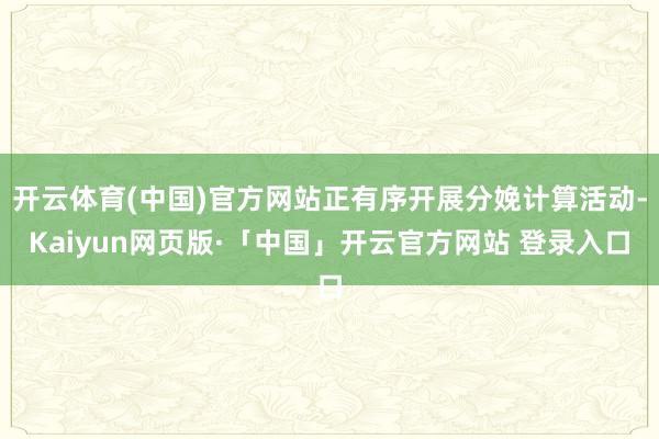 开云体育(中国)官方网站正有序开展分娩计算活动-Kaiyun网页版·「中国」开云官方网站 登录入口