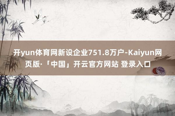 开yun体育网新设企业751.8万户-Kaiyun网页版·「中国」开云官方网站 登录入口