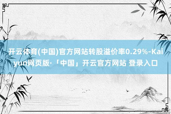 开云体育(中国)官方网站转股溢价率0.29%-Kaiyun网页版·「中国」开云官方网站 登录入口