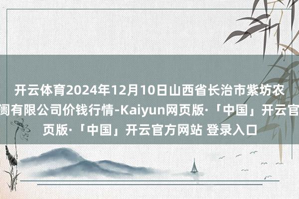 开云体育2024年12月10日山西省长治市紫坊农居品详细来回阛阓有限公司价钱行情-Kaiyun网页版·「中国」开云官方网站 登录入口