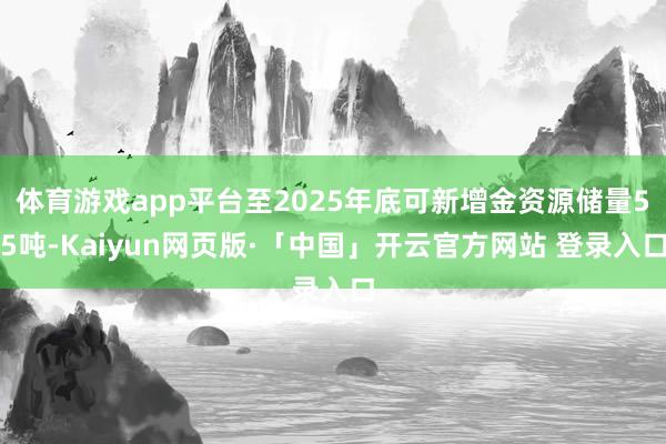 体育游戏app平台至2025年底可新增金资源储量55吨-Kaiyun网页版·「中国」开云官方网站 登录入口