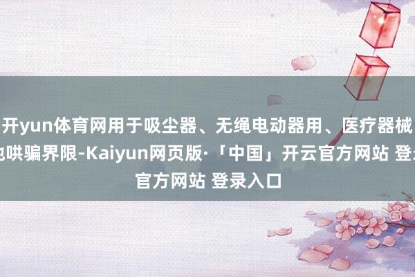 开yun体育网用于吸尘器、无绳电动器用、医疗器械和其他哄骗界限-Kaiyun网页版·「中国」开云官方网站 登录入口